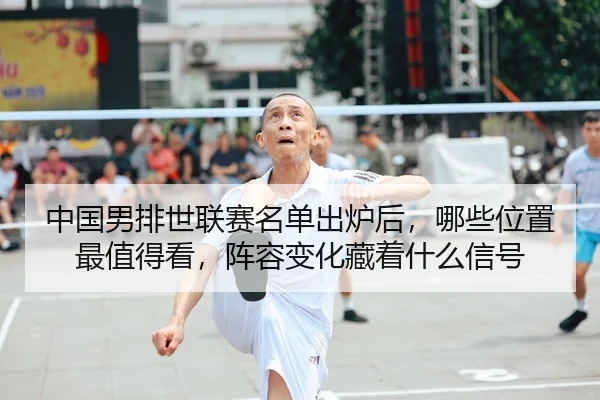 中国男排世联赛名单出炉后，哪些位置最值得看，阵容变化藏着什么信号